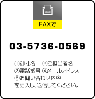 FAXでのお問い合わせ 036423-7442 ①御社名 ②ご担当者名 ③電話番号 ④メールアドレス ⑤お問い合わせ内容 を記入し、送信してください。