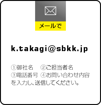 メールでのお問い合わせ ①御社名 ②ご担当者名 ③電話番号 ④お問い合わせ内容 を入力し、送信してください。